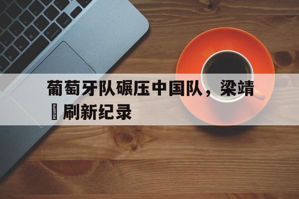 葡萄牙队碾压中国队，梁靖崑刷新纪录的简单介绍